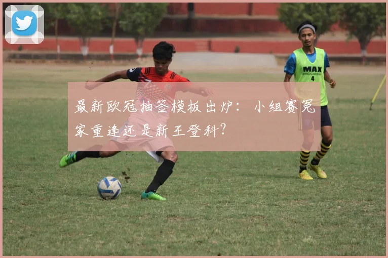 最新欧冠抽签模板出炉：小组赛冤家重逢还是新王登科？