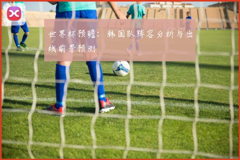 世界杯预瞻：韩国队阵容分析与出线前景预测