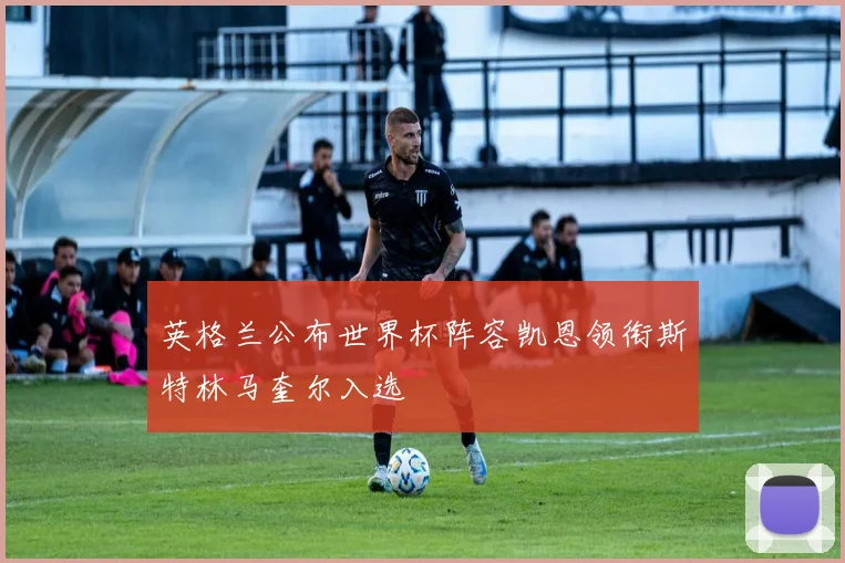 英格兰公布世界杯阵容凯恩领衔斯特林马奎尔入选