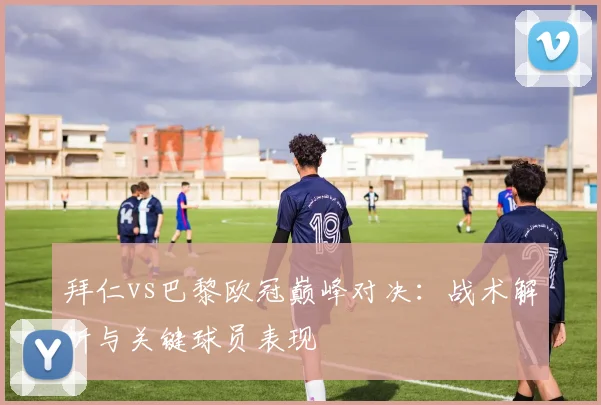 拜仁vs巴黎欧冠巅峰对决：战术解析与关键球员表现