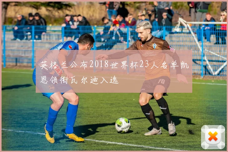 英格兰公布2018世界杯23人名单凯恩领衔瓦尔迪入选