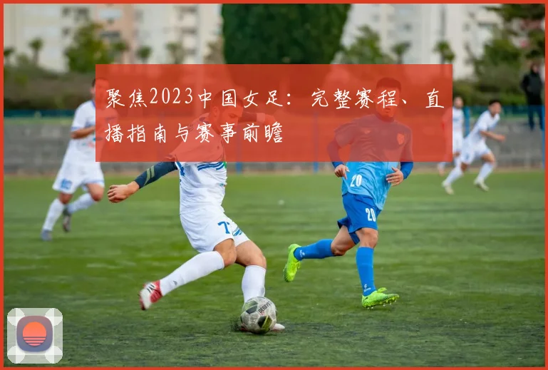 聚焦2023中国女足：完整赛程、直播指南与赛事前瞻