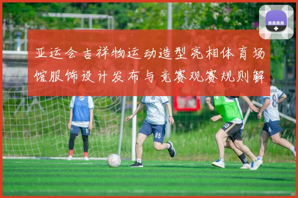 亚运会吉祥物运动造型亮相体育场馆服饰设计发布与竞赛观赛规则解读