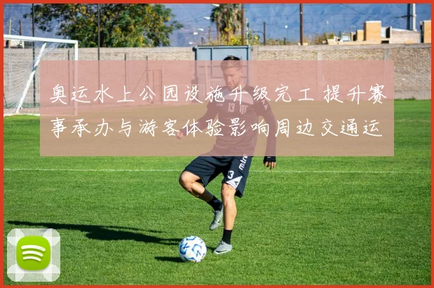 奥运水上公园设施升级完工 提升赛事承办与游客体验影响周边交通运营