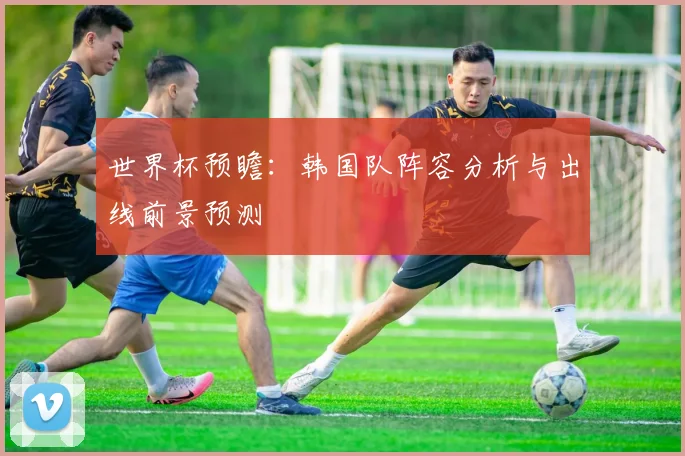 世界杯预瞻：韩国队阵容分析与出线前景预测