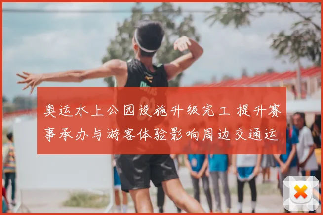 奥运水上公园设施升级完工 提升赛事承办与游客体验影响周边交通运营