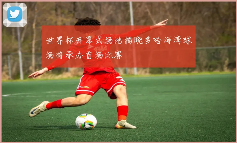 世界杯开幕式场地揭晓多哈海湾球场将承办首场比赛