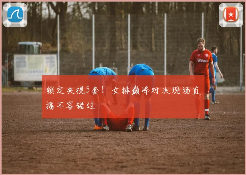 锁定央视5套！女排巅峰对决现场直播不容错过